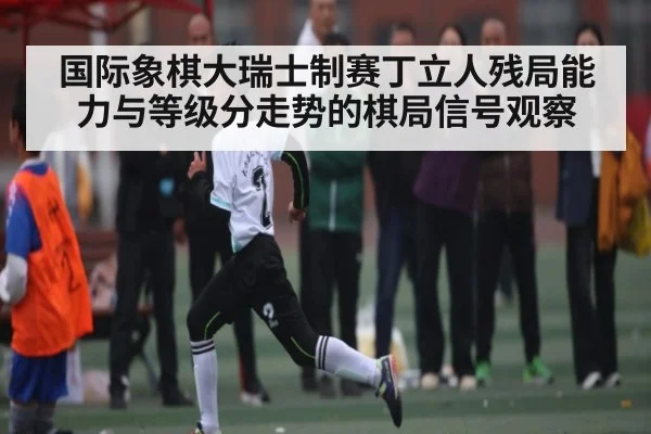 国际象棋大瑞士制赛丁立人残局能力与等级分走势的棋局信号观察