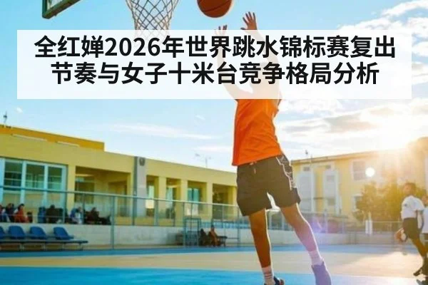 全红婵2026年世界跳水锦标赛复出节奏与女子十米台竞争格局分析